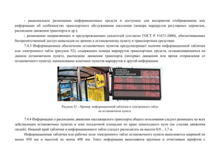 - рациональное размещение информационных средств и доступное для восприятия отображениена них
информации об особенностях транспортного обслуживания населения (номера маршрутов регулярных перевозок,
расписание движения транспорта и др.);
- размещение направляющих и предупреждающих указателей (согласно ГОСТ Р 51671-2000), обеспечивающих
беспрепятственный доступ инвалидов по зрению к остановочному пункту и транспортным средствам.
7.4.3 Информационное обеспечение остановочных пунктов предусматривает наличие информационной таблички
или электронного табло (рисунок 52), содержащих номера маршрутов транспортных средств, останавливающихся на
данном остановочном пункте, расписание движения транспорта (интервал движения или время отправления от
остановочного пункта), наименование конечных пунктов маршрутов и другой информации.

Рисунок 52 – Пример информационной таблички и электронного табло
на остановочном пункте

7.4.4 Информацию о расписании движения пассажирского транспорта общего пользования следует размещать на всех
действующих остановочных пунктах в зоне посадочной площадки по краю пешеходного пути (не стесняя движения
людей). Нижний край таблички и информационного табло следует располагать на высоте 0,9…1,7 м.
Информационная табличка или рабочее поле электронного табло остановочного пункта выполняется шириной не
менее 450 мм и высотой не менее 400 мм. Текст информации выполняется крупным и отчетливым шрифтом с

 