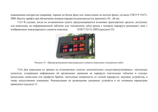 повышенным контрастом (например, черным на белом фоне или темно-синим на желтом фоне), согласно ГОСТ Р 516712000. Высоту шрифта при обозначении номеров маршрутов рекомендуется принимать 50…60 мм.
7.4.5 В случаях, когда на остановочном пункте предусматривается остановка транспортных средств, доступных
для инвалидов, на информационной табличке или электронном табло рядом с номером маршрута размещают знак с
изображением международного символа инвалида
(ГОСТ 52131-2003) (рисунок 53).

Рисунок 53 – Пример размещения международного символа инвалидана электронном табло

7.4.6 Для инвалидов по зрению на остановочных пунктах дополнительно следуетпредусматривать: тактильные
указатели, содержащие информацию об организации движения на маршруте (тактильные таблички и стендыс
выпуклыми символами или шрифтом Брайля, тактильные поверхности со схемой маршрута), звуковые устройства, а
также искусственное освещение. Рекомендации по размещению указанных устройств и их основным параметрам
приведены в разделе 11.

 