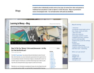 A website where individual(s) provide entries of any type of content from video and podcast to
        traditional text and photos in order to inform or create discussion. Blogs are presented in
Blogs   reverse chronological order. Fun and informative with option for feedback.




                                                                                  Blogs & Learning:

                                                                                  - Interactive
                                                                                  -Incorporate mixed media such as
                                                                                  text, images, audio and video
                                                                                  - Share your links
                                                                                  -Share your resources
                                                                                  -Encourages students to write
                                                                                  -Feedback from peers, teachers
                                                                                  and the world (possibly)
                                                                                  -Students link up with the writings
                                                                                  of others
                                                                                  -Collaboration
                                                                                  -Individual student blogs
                                                                                  -Students realize that others can
                                                                                  read their work ~ motivating

                                                                                  Where can I get started?

                                                                                  -Kidblogs.org
                                                                                  -Blogger.com
                                                                                  -Edublogger.com
                                                                                  -Wordpress.com
 