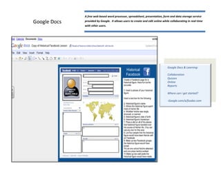 A free web based word processor, spreadsheet, presentation, form and data storage service
Google Docs   provided by Google. It allows users to create and edit online while collaborating in real-time
              with other users.




                                                                               Google Docs & Learning:

                                                                               Collaboration
                                                                               Quizzes
                                                                               Online
                                                                               Reports

                                                                               Where can I get started?

                                                                               -Google.com/a/fusdaz.com
 