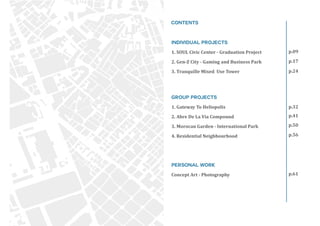 p.09
p.17
p.24
p.41
p.32
p.50
p.56
p.61
INDIVIDUAL PROJECTS
1. SOUL Civic Center - Graduation Project
2. Gen-Z City - Gaming and Business Park
3. Tranquille Mixed Use Tower
GROUP PROJECTS
1. Gateway To Heliopolis
2. Abre De La Via Compound
3. Morocan Garden - International Park
4. Residential Neighbourhood
PERSONAL WORK
Concept Art - Photography
Contents
 