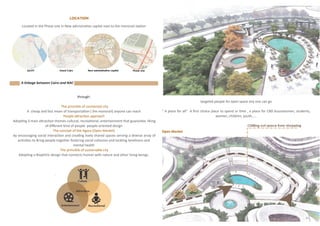 Location
through:
The princible of connected city
A cheap and fast mean of transportation ( the monorail) anyone can reach
People attraction approach
Adopting 3 main attraction themes cultural, recreational, entertainment that guarantee liking
of different kind of people people-oriented design
The concept of the Agora (Open Market)
by encouraging social interaction and creating lively shared spaces serving a diverse array of
activities to Bring people together fostering social cohesion and tackling loneliness and
mental health
The princible of sustainable city
Adopting a Biophiliic design that connects human with nature and other living beings.
targeted people An open space any one can go
“ A place for all” A first choice place to spend ur time , a place for CBD bussinesmen, students,
women, children, youth,....
A linkage between Cairo and NAC
Located in the Phase one in New admistrative capital next to the monorail station
Open Market
11
 