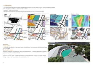 Site Analysis
Reflections
Happy city Piller:
Choosing a site adjacent to low carbon public transportation, non-motorized lanes and near livable
part of the NAC
Quality of life context :
achieving pedestrian friendly project ,access to transportation, …) economic and political qualities
and social qualities from the reflection
Choosing the civic center scale of regional to serve variety of people, cultures and levels. Making
linkage to Cairo may foster the function of the civic center
The site is suurounded with two main roads ben zaid the north from the south,a ramp 7 from the regional ring road
Max. height of ay building to be constructed is 25 m
Contour of 15-20 meter is noticd
The site is surrounded with vital areas like the CBD and smart city and a monrail is beside it.
12
 