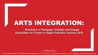 ARTS INTEGRATION:
Revolution in Pedagogy: Energize and Engage
Association for Theatre in Higher Education Summer 2018
Co-Presented By:
Yvonne Pelletier Lewis, Dr. Gail Humphries Mardirosian, Dr. Anne Fletcher, Dr. Karen Berman, Kathi R. Levin (in absentia), and Hannah Vonder Haar
 