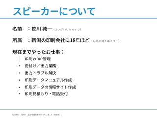 スピーカーについて
名前 ：笹川 純一（ささがわじゅんいち）
所属 ：新潟の印刷会社に18年ほど（2/24の時点はフリー）
現在までやったお仕事：
• 印刷のRIP管理
• 面付け／出力業務
• 出力トラブル解決
• 印刷データマニュアル作成
• 印刷データの情報サイト作成
• 印刷見積もり・電話受付
私の時は、面付け・出力を編集者が行っていました（検版も）。
 