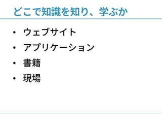 どこで知識を知り、学ぶか
• ウェブサイト
• アプリケーション
• 書籍
• 現場
 