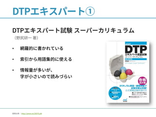 DTPエキスパート①
DTPエキスパート試験 スーパーカリキュラム
（野尻研一 著）
• 網羅的に書かれている
• 索引から用語集的に使える
• 情報量が多いが、
字が小さいので読みづらい
画像出典： http://amzn.to/2kD7LyW
 