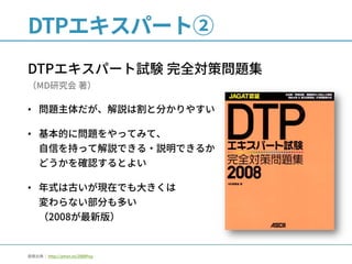 DTPエキスパート②
DTPエキスパート試験 完全対策問題集
（MD研究会 著）
• 問題主体だが、解説は割と分かりやすい
• 基本的に問題をやってみて、
自信を持って解説できる・説明できるか
どうかを確認するとよい
• 年式は古いが現在でも大きくは
変わらない部分も多い
（2008が最新版）
画像出典： http://amzn.to/2lBBPuy
 