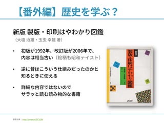 【番外編】歴史を学ぶ？
新版 製版・印刷はやわかり図鑑
（大塩 治雄・玉虫 幸雄 著）
• 初版が1992年、改訂版が2006年で、
内容は相当古い（絵柄も昭和テイスト）
• 逆に昔はこういう仕組みだったのかと
知るときに使える
• 詳細な内容ではないので
サラッと読む読み物的な書籍
画像出典： http://amzn.to/2lC1t2B
 