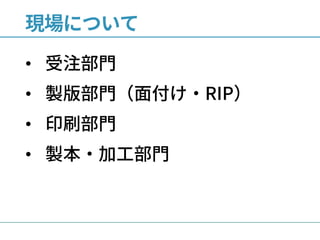 現場について
• 受注部門
• 製版部門（面付け・RIP）
• 印刷部門
• 製本・加工部門
 
