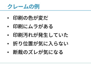 クレームの例
• 印刷の色が変だ
• 印刷にムラがある
• 印刷汚れが発生していた
• 折り位置が気に入らない
• 断裁のズレが気になる
 