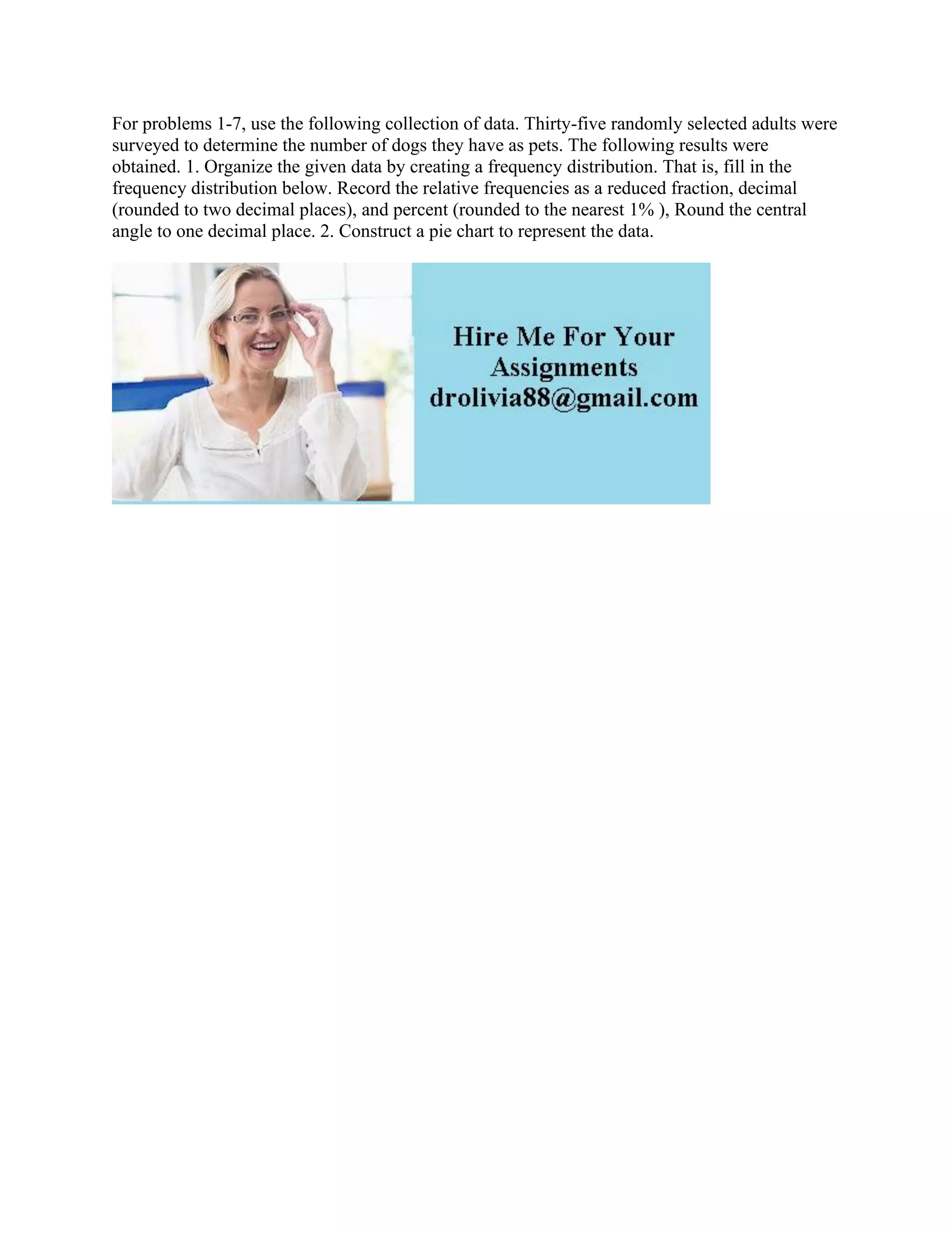For problems 1-7, use the following collection of data. Thirty-five randomly selected adults were
surveyed to determine the number of dogs they have as pets. The following results were
obtained. 1. Organize the given data by creating a frequency distribution. That is, fill in the
frequency distribution below. Record the relative frequencies as a reduced fraction, decimal
(rounded to two decimal places), and percent (rounded to the nearest 1% ), Round the central
angle to one decimal place. 2. Construct a pie chart to represent the data.