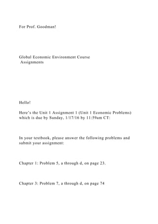 For Prof. Goodman!
Global Economic Environment Course
Assignments
Hello!
Here’s the Unit 1 Assignment 1 (Unit 1 Economic Problems)
which is due by Sunday, 1/17/16 by 11:59am CT:
In your textbook, please answer the following problems and
submit your assignment:
Chapter 1: Problem 5, a through d, on page 23.
Chapter 3: Problem 7, a through d, on page 74
 