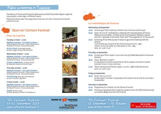 La cinémathèque de Toulouse
Wednesday 18 September
15:00  Screening of films made by children from Toulouse and Europe.
18:30 Show “Vu à la TV”. Followed by a meeting with representatives of France
Télévisions and CANAL+. Preview of the much-awaited “Rabbids Invasion”
and the 1st
episodes of the series “Kiwi” and “The Jungle Bunch: To the rescue!”
20:30 Screening of two films by Jean-François Laguionie  meeting with the
director.
“Une bombe par hasard” (Films Paul Grimault). 8 min. 1969.
“Gwen, le livre de sable” (La Fabrique). 67 min. 1984.
Rates: 3€ / 5.50€ / 6.50€
Thursday 19 September
16:30 Screening of films made in 2012 and 2013 by ESMA (Montpellier-Toulouse-
Nantes).
18:00 Show “Bientôt à la télé ?”
A compilation of pilots presented at the European animation market
Cartoon Forum in 2012 and 2013.
21:00 “Akira” by Katsuhiro Ôtomo. Japan. 124 min. 1988. Subtitled version.
Rates: 3€ / 5.50€ / 6.50€
Friday 20 September
18:00 Show “Pas vu à la TV.”
Screening of a number of episodes of animation series that do not have a
broadcaster.
Saturday 21 September
14:30 Programme for children on the theme of school.
18:00 Showing of graduate films made by students from the EPAC (Switzerland),
La Cambre (Belgium)  the IUP (France).
The Mairie of Toulouse  Toulouse Métropole and Midi-Pyrénées Region organise
many public screenings in different towns.
Please find hereunder the programme that you can see in Toulouse during the
Cartoon Forum.
“On Cartoon„ Festival
11 September - 31 October
www.midipyrenees.fr
Open-air Cartoon Festival
Place du Capitole
Tuesday 17 Sept. – 21:00
Rabbids Invasion / Les Lapins Crétins
(Ubisoft Motion Pictures / France Télévisions)
Animated TV series - Exclusive preview
A Cat in Paris (Folimage Studio)
by Alain Gagnol  Jean-Loup Felicioli
Wednesday 18 Sept. – 21:00
Rabbids Invasion / Les Lapins Crétins
(Ubisoft Motion Pictures / France Télévisions)
Animated TV series - Exclusive preview
A Town Called Panic (La Parti Prod.)
by Stéphane Aubier  Vincent Patar
Thursday 19 Sept. – 21:00
Rabbids Invasion / Les Lapins Crétins
(Ubisoft Motion Pictures / France Télévisions)
Animated TV series - Exclusive preview
The Painting (Blue Spirit Animation)
by Jean-François Laguionie  
Friday 20 Sept. – 21:00
Rabbids Invasion / Les Lapins Crétins
(Ubisoft Motion Pictures / France Télévisions)
Animated TV series - Exclusive preview
Zarafa (Prima Linea)
by Rémi Bezançon  Jean-Christophe Lie
“On Cartoon„ Festival
17-21 September 2013
www.cultures.toulouse.fr
Public screenings in Toulouse
 