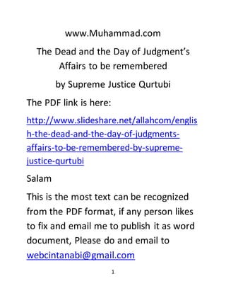 1
www.Muhammad.com
The Dead and the Day of Judgment’s
Affairs to be remembered
by Supreme Justice Qurtubi
The PDF link is here:
http://www.slideshare.net/allahcom/englis
h-the-dead-and-the-day-of-judgments-
affairs-to-be-remembered-by-supreme-
justice-qurtubi
Salam
This is the most text can be recognized
from the PDF format, if any person likes
to fix and email me to publish it as word
document, Please do and email to
webcintanabi@gmail.com
 