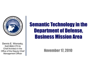 Dennis E. Wisnosky,
DoD BMA CTO &
Chief Architect in the
Office of the Deputy Chief
Management Officer
Semantic Technology in the
Department of Defense,
Business Mission Area
November 17, 2010
 