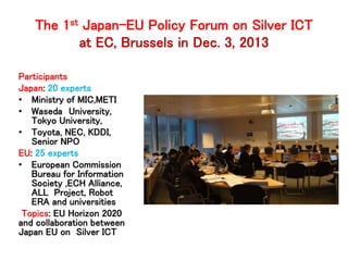 The 1st Japan-EU Policy Forum on Silver ICT 
at EC, Brussels in Dec. 3, 2013 
Participants 
Japan: 20 experts 
• Ministry of MIC,METI 
• Waseda University, 
Tokyo University, 
• Toyota, NEC, KDDI, 
Senior NPO 
EU: 25 experts 
• European Commission 
Bureau for Information 
Society ,ECH Alliance, 
ALL Project, Robot 
ERA and universities 
Topics: EU Horizon 2020 
and collaboration between 
Japan EU on Silver ICT 
 