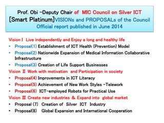 Prof. Obi -Deputy Chair of MIC Council on Silver ICT 
[Smart Platinum]VISIONs and PROPOSALs of the Council 
Official report published in June 2014 
Vision I Live independently and Enjoy a long and healthy life 
• Proposal(1) Establishment of ICT Health (Prevention) Model 
• Proposal(2) Nationwide Expansion of Medical Information Collaborative 
Infrastructure 
• Proposal(3) Creation of Life Support Businesses 
Vision Ⅱ Work with motivation and Participation in society 
• Proposal(4) Improvements in ICT Literacy 
• Proposal(5) Achievement of New Work Styles -Telework 
• Proposal(6) ICT-employed Robots for Practical Use 
Vision Ⅲ Create new industries ＆ Expand into global market 
• Proposal (7) Creation of Silver ICT Industry 
• Proposal(8) Global Expansion and International Cooperation 
 