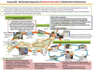 Proposal(2) Nationwide Expansion of Medical Information Collaborative Infrastructure 
■ Promoting the development of medical information collaborative infrastructure that will serve as a basic infrastructure enabling patients and medical 
service workers, including health care professionals, to share and utilize data in the medical, nursing care, and health fields. 
■ Expanding ICT systems nationwide based on the demonstration of the efficacy of ICT systems to support the cooperation of home care and long-term 
care teams, with consideration to the practicability of ICT systems. 
Nationwide expansion of medical information 
collaboration platform 
Developing a medical information 
collaboration platform that will serve as 
basic infrastructure enabling patients and 
medical service workers including health 
care professionals to share and utilize 
data in the medical, nursing care, and 
Registering and 
viewing medical 
information on 
patients. 
health bold 
Viewing prescription information 
of hospitals and clinics. 
 Making the verification of technology 
required for a nationwide expansion of 
ICT systems and a demonstration of the 
establishment of operational rules 
 Verifying the ideal state of inexpensive 
ICT systems. 
1 
Patients 
[Main effects expected] 
Provision of medical services through information sharing. 
Preventing serious diseases through disease management. 
Reducing work burdens with an increase in work efficiency with 
the avoidance of redundancies, such by test duplication. 
Promotion of the cooperation of home care and long-term care 
teams. 
Backup during disasters. 
 Specific information to be shared 
between medical and nursing care 
 Standardization of data and systems in 
the nursing field 
The local 
government 
Drugstore Clinic 
Core medical 
institution 
Nursing institute 
Home 
of the 
patient 
Home care support 
medical office 
Office of the care provider 
Each patient uses his/her PC or mobile 
telephone to browse his/her own medical 
information and pharmacy information. 
Visit drugstore 
Information registration in 
being at home 
 Clarifying of the means of utilizing mobile 
terminals and sensors and other technologies 
at home. 
 Studying mechanisms to ensure the 
sustainable operation of ICT systems. 
Contents of specific measures 
Strengthening the cooperation of home care and long-term teams. 
Confirmation of 
patient 
information 
Home nursing station 
 