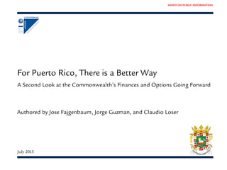 BASED ON PUBLIC INFORMATION
For Puerto Rico, There is a Better Way
A Second Look at the Commonwealth’s Finances and Options Going Forward
July 2015
Authored by Jose Fajgenbaum, Jorge Guzman, and Claudio Loser
 