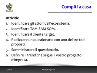 Compiti	
  a	
  casa	
  
Attività:	
  
1.  Identiﬁcare	
  gli	
  attori	
  dell’ecosistema.	
  	
  
2.  Identiﬁcare	
  TAM-­‐SAM-­‐SOM.	
  
3.  Identiﬁcare	
  il	
  cliente	
  target.	
  
4.  Realizzare	
  un	
  questionario	
  con	
  uno	
  dei	
  tre	
  tool	
  
proposti.	
  
5.  Somministrare	
  il	
  questionario.	
  
6.  Deﬁnire	
  il	
  trend	
  che	
  segue	
  il	
  vostro	
  progetto	
  
d’impresa.	
  
14/04/15	
   #BoWegheHighTech	
   21	
  
 