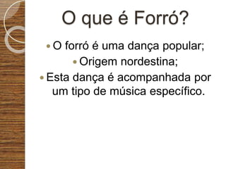 O que é Forró?
 O forró é uma dança popular;
 Origem nordestina;
 Esta dança é acompanhada por
um tipo de música específico.
 