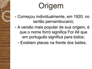 Origem
 Começou individualmente, em 1920, no
sertão pernambucano;
 A versão mais popular de sua origem, é
que o nome forró significa For All que
em português significa para todos;
 Existiam placas na frente dos bailes;
 