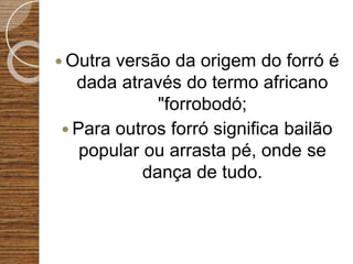  Outra versão da origem do forró é
dada através do termo africano
"forrobodó;
 Para outros forró significa bailão
popular ou arrasta pé, onde se
dança de tudo.
 