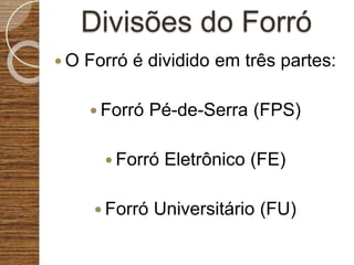 Divisões do Forró
 O Forró é dividido em três partes:
 Forró Pé-de-Serra (FPS)
 Forró Eletrônico (FE)
 Forró Universitário (FU)
 