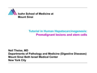 Tutorial in Human Hepatocarcinogenesis:
Premalignant lesions and stem cells
Neil Theise, MD
Departments of Pathology and Medicine (Digestive Diseases)
Mount Sinai Beth Israel Medical Center
New York City
Icahn School of Medicine at
Mount Sinai
 