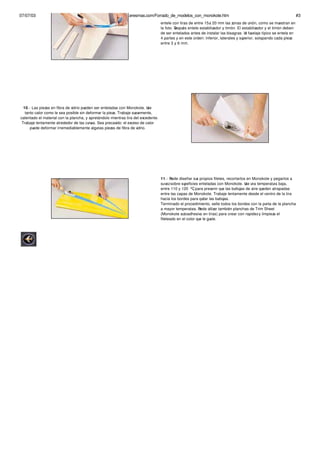 07/07/03                                http://alasaragonesas.eresmas.com/Forrado_de_modelos_con_monokote.htm                                                         #3
                                                                                   entele con tiras de entre 15 a 20 mm las zonas de unión, como se muestran en
                                                                                   la foto. Después entele estabilizador y timón. El estabilizador y el timón deben
                                                                                   de ser entelados antes de instalar las bisagras. Un fuselaje típico se entela en
                                                                                   4 partes y en este orden: inferior, laterales y superior, solapando cada pieza
                                                                                   entre 3 y 6 mm.




  10.- Las piezas en fibra de vidrio pueden ser enteladas con Monokote. Use
   tanto calor como le sea posible sin deformar la pieza. Trabaje suavemente,
calentado el material con la plancha, y apretándolo mientras tira del excedente.
 Trabaje lentamente alrededor de las curvas. Sea precavido: el exceso de calor
      puede deformar irremediablemente algunas piezas de fibra de vidrio.




                                                                                   11.- Puede diseñar sus propios filetes, recortarlos en Monokote y pegarlos a
                                                                                   su vez sobre supeficies enteladas con Monokote. Use una temperatura baja,
                                                                                   entre 110 y 120 ºC, para prevenir que las burbujas de aire queden atrapadas
                                                                                   entre las capas de Monokote. Trabaje lentamente desde el centro de la tira
                                                                                   hacia los bordes para quitar las burbujas.
                                                                                   Terminado el procedimiento, selle todos los bordes con la punta de la plancha
                                                                                   a mayor temperatura. Puede utilizar también planchas de Trim Sheet
                                                                                   (Monokote autoadhesivo en tiras) para crear con rapidez y limpieza el
                                                                                   fileteado en el color que le guste.
 