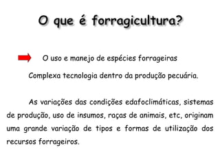 O uso e manejo de espécies forrageiras
Complexa tecnologia dentro da produção pecuária.
As variações das condições edafoclimáticas, sistemas
de produção, uso de insumos, raças de animais, etc, originam
uma grande variação de tipos e formas de utilização dos
recursos forrageiros.
 