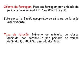 Oferta de forragem: Peso de forragem por unidade de
peso corporal animal. Ex: 6kg MS/100kg PC
Este conceito é mais apropriado ao sistema de lotação
intermitente.
Taxa de lotação: Número de animais, de classe
definida, por hectare e por período de tempo
definido. Ex: 4UA/ha período das água
 