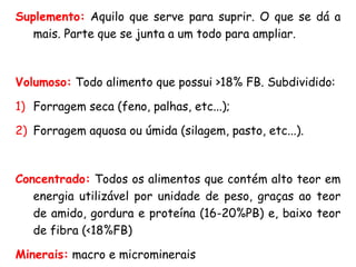 Suplemento: Aquilo que serve para suprir. O que se dá a
mais. Parte que se junta a um todo para ampliar.
Volumoso: Todo alimento que possui >18% FB. Subdividido:
1) Forragem seca (feno, palhas, etc...);
2) Forragem aquosa ou úmida (silagem, pasto, etc...).
Concentrado: Todos os alimentos que contém alto teor em
energia utilizável por unidade de peso, graças ao teor
de amido, gordura e proteína (16-20%PB) e, baixo teor
de fibra (<18%FB)
Minerais: macro e microminerais
 