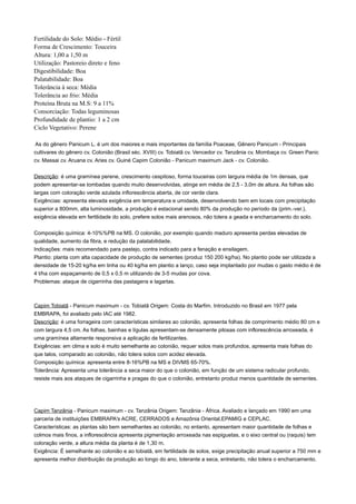 Fertilidade do Solo: Médio - Fértil
Forma de Crescimento: Touceira
Altura: 1,00 a 1,50 m
Utilização: Pastoreio direto e feno
Digestibilidade: Boa
Palatabilidade: Boa
Tolerância à seca: Média
Tolerância ao frio: Média
Proteína Bruta na M.S: 9 a 11%
Consorciação: Todas leguminosas
Profundidade de plantio: 1 a 2 cm
Ciclo Vegetativo: Perene
As do gênero Panicum L. é um dos maiores e mais importantes da família Poaceae, Gênero Panicum - Principais
cultivares do gênero cv. Colonião (Brasil séc. XVIII) cv. Tobiatã cv. Vencedor cv. Tanzânia cv. Mombaça cv. Green Panic
cv. Massai cv. Aruana cv. Aries cv. Guiné Capim Colonião - Panicum maximum Jack - cv. Colonião.
Descrição: é uma gramínea perene, crescimento cespitoso, forma touceiras com largura média de 1m densas, que
podem apresentar-se tombadas quando muito desenvolvidas, atinge em média de 2,5 - 3,0m de altura. As folhas são
largas com coloração verde azulada inflorescência aberta, de cor verde clara.
Exigências: apresenta elevada exigência em temperatura e umidade, desenvolvendo bem em locais com precipitação
superior a 800mm, alta luminosidade, a produção é estacional sendo 80% da produção no período da (prim.-ver.),
exigência elevada em fertilidade do solo, prefere solos mais arenosos, não tolera a geada e encharcamento do solo.
Composição química: 4-10%%PB na MS. O colonião, por exemplo quando maduro apresenta perdas elevadas de
qualidade, aumento da fibra, e redução da palatabilidade.
Indicações: mais recomendado para pastejo, contra indicado para a fenação e ensilagem.
Plantio: planta com alta capacidade de produção de sementes (produz 150 200 kg/ha). No plantio pode ser utilizada a
densidade de 15-20 kg/ha em linha ou 40 kg/ha em plantio a lanço, caso seja implantado por mudas o gasto médio é de
4 t/ha com espaçamento de 0,5 x 0,5 m utilizando de 3-5 mudas por cova.
Problemas: ataque de cigarrinha das pastagens e lagartas.
Capim Tobiatã - Panicum maximum - cv. Tobiatã Origem: Costa do Marfim. Introduzido no Brasil em 1977 pela
EMBRAPA, foi avaliado pelo IAC até 1982.
Descrição: é uma forrageira com características similares ao colonião, apresenta folhas de comprimento médio 80 cm e
com largura 4,5 cm. As folhas, bainhas e lígulas apresentam-se densamente pilosas com inflorescência arroxeada, é
uma gramínea altamente responsiva a aplicação de fertilizantes.
Exigências: em clima e solo é muito semelhante ao colonião, requer solos mais profundos, apresenta mais folhas do
que talos, comparado ao colonião, não tolera solos com acidez elevada.
Composição química: apresenta entre 8-16%PB na MS e DIVMS 65-70%.
Tolerância: Apresenta uma tolerância a seca maior do que o colonião, em função de um sistema radicular profundo,
resiste mais aos ataques de cigarrinha e pragas do que o colonião, entretanto produz menos quantidade de sementes.
Capim Tanzânia - Panicum maximum - cv. Tanzânia Origem: Tanzânia - África. Avaliado e lançado em 1990 em uma
parceria de instituições EMBRAPA's ACRE, CERRADOS e Amazônia Oriental,EPAMIG e CEPLAC.
Características: as plantas são bem semelhantes ao colonião, no entanto, apresentam maior quantidade de folhas e
colmos mais finos, a inflorescência apresenta pigmentação arroxeada nas espiguetas, e o eixo central ou (raquis) tem
coloração verde, a altura média da planta é de 1,30 m.
Exigência: É semelhante ao colonião e ao tobiatã, em fertilidade de solos, exige precipitação anual superior a 750 mm e
apresenta melhor distribuição da produção ao longo do ano, tolerante a seca, entretanto, não tolera o encharcamento.
 