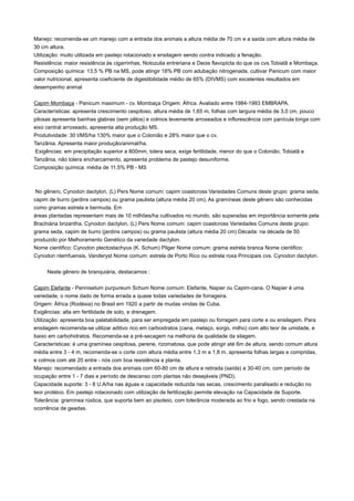 Manejo: recomenda-se um manejo com a entrada dos animais a altura média de 70 cm e a saída com altura média de
30 cm altura.
Utilização: muito utilizada em pastejo rotacionado e ensilagem sendo contra indicado a fenação.
Resistência: maior resistência às cigarrinhas, Notozulia entreriana e Deois flavopicta do que os cvs.Tobiatã e Mombaça.
Composição química: 13,5 % PB na MS, pode atingir 18% PB com adubação nitrogenada, cultivar Panicum com maior
valor nutricional, apresenta coeficiente de digestibilidade médio de 65% (DIVMS) com excelentes resultados em
desempenho animal
Capim Mombaça - Panicum maximum - cv. Mombaça Origem: África. Avaliado entre 1984-1993 EMBRAPA.
Características: apresenta crescimento cespitoso, altura média de 1,65 m, folhas com largura média de 3,0 cm, pouco
pilosas apresenta bainhas glabras (sem pêlos) e colmos levemente arroxeados e inflorescência com panícula longa com
eixo central arroxeado, apresenta alta produção MS.
Produtividade: 30 t/MS/ha 130% maior que o Colonião e 28% maior que o cv.
Tanzânia. Apresenta maior produção/animal/ha.
Exigências: em precipitação superior a 800mm, tolera seca, exige fertilidade, menor do que o Colonião, Tobiatã e
Tanzânia, não tolera encharcamento, apresenta problema de pastejo desuniforme.
Composição química: média de 11,5% PB - MS
No gênero, Cynodon dactylon, (L) Pers Nome comum: capim coastcross Variedades Comuns deste grupo: grama seda,
capim de burro (jardins campos) ou grama paulista (altura média 20 cm), As gramíneas deste gênero são conhecidas
como gramas estrela e bermuda. Em
áreas plantadas representam mais de 10 milhões/ha cultivados no mundo, são superadas em importância somente pela
Brachiária brizantha. Cynodon dactylon, (L) Pers Nome comum: capim coastcross Variedades Comuns deste grupo:
grama seda, capim de burro (jardins campos) ou grama paulista (altura média 20 cm) Década: na década de 50
produzido por Melhoramento Genético da variedade dactylon.
Nome cientifico: Cynodon plectostachyus (K. Schum) Pilger Nome comum: grama estrela branca Nome cientifico:
Cynodon nlemfuensis, Vanderyst Nome comum: estrela de Porto Rico ou estrela roxa Principais cvs. Cynodon dactylon.
Neste gênero de branquiária, destacamos :
Capim Elefante - Pennisetum purpureum Schum Nome comum: Elefante, Napier ou Capim-cana. O Napier é uma
variedade, o nome dado de forma errada a quase todas variedades de forrageira.
Origem: África (Rodésia) no Brasil em 1920 a partir de mudas vindas de Cuba.
Exigências: alta em fertilidade de solo, e drenagem.
Utilização: apresenta boa palatabilidade, para ser empregada em pastejo ou forragem para corte e ou ensilagem. Para
ensilagem recomenda-se utilizar aditivo rico em carboidratos (cana, melaço, sorgo, milho) com alto teor de umidade, e
baixo em carbohidratos. Recomenda-se a pré-secagem na melhoria da qualidade da silagem.
Características: é uma gramínea cespitosa, perene, rizomatosa, que pode atingir até 6m de altura, sendo comum altura
média entre 3 - 4 m, recomenda-se o corte com altura média entre 1,3 m a 1,8 m, apresenta folhas largas e compridas,
e colmos com até 20 entre - nós com boa resistência a planta.
Manejo: recomendado a entrada dos animais com 60-80 cm de altura e retirada (saída) a 30-40 cm, com período de
ocupação entre 1 - 7 dias e período de descanso com plantas não desejáveis (PND).
Capacidade suporte: 3 - 8 U.A/ha nas águas e capacidade reduzida nas secas, crescimento paralisado e redução no
teor protéico. Em pastejo rotacionado com utilização de fertilização permite elevação na Capacidade de Suporte.
Tolerância: gramínea rústica, que suporta bem ao pisoteio, com tolerância moderada ao frio e fogo, sendo crestada na
ocorrência de geadas.
 