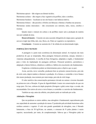 10
Meristemas apicais – dão origem aos demais tecidos;
Meristemas axilares – dão origem a fase vegetativa de perfílios, talos e estolões;
Meristemas basilares – localizam-se nos nós basais e tem latência relativa;
Meristemas foliares – dão pecíolos e folíolos em fabaceas e lâminas e bainhas nas poaceas;
Meristemas nodais intercalares – dão crescimento aos entrenós, talos, raízes, estolões e
rizomas.
Quanto maior o número de colmos e de perfilhos maior será a produção de matéria
seca por unidade de área.
Desenvolvimento – Consiste em uma sucessão obrigatória de etapas para a geração de
um novo órgão tipo folha, talo, raiz, flores, etc. Pode ser vegetativo ou reprodutivo.
Crescimento – Consiste no aumento do n° de células de um determinado órgão.
FORMAÇÃO E MANEJO
A pastagem é a parte mais econômica da alimentação animal. As tropicais são mais
produtivas do que as temperadas. Boas pastagens fornecem proteínas, energia, minerais e
vitaminas adequadamente. A escolha de boas forrageiras, adaptadas a região, é fundamental
para o êxito da implantação de pastagens artificiais. Potencial produtivo, persistência e
adaptação a fatores bióticos, climáticos e edáficos e hábitos de crescimento são fundamentais.
Exigências e tolerâncias podem ser determinantes para o objetivo que se quer.
Aveia, azevém, trevo vermelho, produzem bem no primeiro outono/inverno, pois são
de ciclo curto, depois tendem a diminuir a produção. Já a festuca, o cornichão e trevo branco
têm menor produção, mas resistem por mais tempo, pois são de ciclo longo.
O valor nutritivo das consorciações permanece elevado no outono e inverno decaindo
na primavera com a floração. O grau de digestibilidade é maior em consorciações do que em
sorgo puro. Por isso, culturas de duplo propósito (forragem e grão) como trigo e cevada, são
recomendadas. Em resteva de arroz o trevo branco, o cornichão e o azevém são fundamentais.
Também na soja, antes da colheita, este plantio pode ser realizado por avião.
Adubação e Nitrogênio
Que me perdoem os outros adubos, mas nitrogênio é fundamental, especialmente pela
sua capacidade de aumentar a produção de massa. É produzido pela atividade bacteriana sobre
resíduos animais e vegetais. O solo tem grande quantidade de nitrogênio, mas é liberado
lentamente, a base de 50 kg/N/ano, no entanto, o consumo de N pelas plantas é muito
superior, necessitando, por tanto, de complementação. Sabe-se que o Nitrogênio póde ter
 