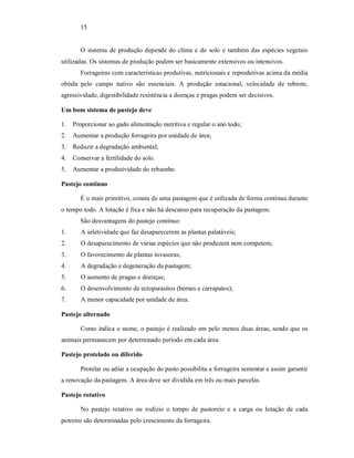 15
O sistema de produção depende do clima e do solo e também das espécies vegetais
utilizadas. Os sistemas de produção podem ser basicamente extensivos ou intensivos.
Forrageiras com características produtivas, nutricionais e reprodutivas acima da média
obtida pelo campo nativo são essenciais. A produção estacional, velocidade de rebrote,
agressividade, digestibilidade resistência a doenças e pragas podem ser decisivos.
Um bom sistema de pastejo deve
1. Proporcionar ao gado alimentação nutritiva e regular o ano todo;
2. Aumentar a produção forrageira por unidade de área;
3. Reduzir a degradação ambiental;
4. Conservar a fertilidade do solo.
5. Aumentar a produtividade do rebasnho.
Pastejo contínuo
É o mais primitivo, consta de uma pastagem que é utilizada de forma contínua durante
o tempo todo. A lotação é fixa e não há descanso para recuperação da pastagem.
São desvantagens do pastejo contínuo
1. A seletividade que faz desaparecerem as plantas palatáveis;
2. O desaparecimento de várias espécies que não produzem nem competem;
3. O favorecimento de plantas invasoras;
4. A degradação e degeneração da pastagem;
5. O aumento de pragas e doenças;
6. O desenvolvimento de ectoparasitos (bernes e carrapatos);
7. A menor capacidade por unidade de área.
Pastejo alternado
Como indica o nome, o pastejo é realizado em pelo menos duas áreas, sendo que os
animais permanecem por determinado período em cada área.
Pastejo protelado ou diferido
Protelar ou adiar a ocupação do pasto possibilita a forrageira sementar e assim garantir
a renovação da pastagem. A área deve ser dividida em três ou mais parcelas.
Pastejo rotativo
No pastejo rotativo ou rodízio o tempo de pastoreio e a carga ou lotação de cada
potreiro são determinadas pelo crescimento da forrageira.
 