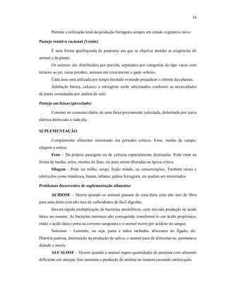 16
Permite a utilização total da produção forrageira sempre em estado vegetativo novo.
Pastejo rotativo racional (Voisin)
É uma forma aperfeiçoada de pastoreio em que se objetiva atender as exigências do
animal e da planta.
Os animais são distribuídos por parcela, separados por categorias do tipo vacas com
terneiro ao pé, vacas prenhes, animais em crescimento e gado solteiro.
Cada área será utilizada por tempo limitado evitando prejudicar o rebrote das plantas.
Adubação básica, calcáreo e nitrogênio serão adicionados conforme as necessidades
do pasto constatadas por análise de solo.
Pastejo em faixas (parcelado)
Consiste no consumo diário de uma faixa previamente calculada, delimitada por cerca
elétrica deslocada a cada dia.
SUPLEMENTAÇÃO
Complemento alimentar ministrado em períodos críticos. Feno, medas de campo,
silagem e outros.
Feno – Da própria pastagem ou de culturas especialmente destinadas. Pode estar na
forma de medas, rolos, montes de feno, etc para serem liberadas na época crítica.
Silagem – Pode ser milho, sorgo, feijão miúdo, ou consorciações. Também raízes e
tubérculos como mandioca, batata, inhame, palma forrageira, etc podem ser ministrados.
Problemas decorrentes de suplementação alimentar
ACIDOSE – Ocorre quando os animais passam de uma dieta com alto teor de fibra
para uma dieta com alto teor de carboidratos de fácil digestão.
Haverá rápida multiplicação de bactérias amilolíticas, com elevada produção de ácido
lático no rumem. As bactérias ruminais não conseguirão transformá-lo em ácido propiônico,
então o ácido lático entra na corrente sanguínea e o animal morre por acidose no sangue.
Sintomas – Laminite, ou seja, patas e mãos inchadas, abscessos no fígado, etc.
Diarréia pastosa, diminuição na produção de saliva, o animal para de alimentar-se, permanece
deitado e morre.
ALCALOSE – Ocorre quando o animal ingere quantidades de proteína com alimento
deficiente em energia. Isso aumenta a produção de amônia no rumem causando intoxicação.
 