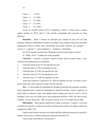 19
Classe – 1 1 a 20%
Classe – 2 21 a 40%
Classe – 3 41 a 60%
Classe – 4 61 a 80%
Classe – 5 81 a 100%
Assim, no exemplo anterior (0,75) a freqüência é classe 4. Noutro pasto a mesma
espécie poderia ser (0,25) classe 2. Isto permite comparação entre potreiros ou áreas
diferentes.
Densidade – Mede o número de indivíduos por unidade de área (m²) em uma
pastagem. Expressa a abundância da espécie em relação a área estudada. Equivale a densidade
populacional. Pode-se utilizar como classificação uma escala numérica, por exemplo: 1 –
escasso; 2 – ocasional; 3 – pouco freqüente; 4 – freqüente; 5- abundante.
Se, em 50 amostras encontrarmos 200 plantas de uma mesma espécie, teremos:
D = 200pl / 50 m² = 4 plantas por metro quadrado.
Cobertura – Expressa a projeção vertical da parte aérea da planta sobre o solo.
Também esta medida pode ser estratificada.
1. Cobertura menor do que 5% da superfície do solo;
2. Cobertura entre 5 e 25% da superfície do solo;
3. Cobertura entre 25 e 50% da superfície do solo;
4. Cobertura entre 50 e 75% da superfície do solo;
5. Cobertura entre 75 e 100% da superfície do solo.
Assim uma cobertura 3 equivale de 25 a 50% da superfície do solo. O restante, é claro,
estará coberto por outras espécies ou então será solo desnudo.
Peso – É uma medida de quantidade de forragem produzida pela pastagem, portanto,
muito importante para o cálculo da capacidade de suporte da mesma. O peso é expresso em
kg/ha. Pode ser referente a peso verde (planta recém cortada), peso seco ao ar (10 a 12% de
umidade) e peso seco em estufa (usa-se uma temperatura próxima a 100°C até obter-se peso
constante, ou seja, massa seca – MS). Em geral a amostra é de 1 m² cortado rente ao chão.
Dificuldades – Duas espécies aparecem em todas as amostras. A espécie A com uma
ocorrência por amostra; a espécie B com dez ocorrências por amostra. No entanto, ambas têm
freqüência de 100% (???).
Espécies que formam touceiras com muitos perfílios (aparecem poucas por amostra) e
espécies de talo único e solitário (aparecem muitas por amostra) (???).
Como avaliar estoloníferas e rizomatosas???
 