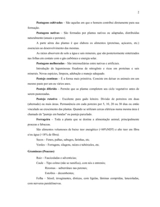 2
Pastagens cultivadas – São aquelas em que o homem contribui diretamente para sua
formação.
Pastagens nativas – São formadas por plantas nativas ou adaptadas, distribuídas
naturalmente (anuais e perenes).
A parte aérea das plantas é que elabora os alimentos (proteínas, açúcares, etc.)
essenciais ao desenvolvimento das mesmas.
As raízes absorvem do solo a água e sais minerais, que são posteriormente sintetizados
nas folhas em contato com o gás carbônico e energia solar.
Pastagens melhoradas – São intermediárias entre nativas e artificiais.
Introdução de leguminosas fixadoras de nitrogênio e ricas em proteínas e sais
minerais. Novas espécies, limpeza, adubação e manejo adequado.
Pastejo contínuo – É a forma mais primitiva. Consiste em deixar os animais em um
mesmo pasto por um ou vários anos.
Pastejo diferido – Permite que as plantas completem seu ciclo vegetativo antes de
serem pastoreadas.
Pastejo rotativo – Excelente para gado leiteiro. Divisão de potreiros em duas
(alternado) ou mais áreas. Permanência em cada potreiro por 5, 10, 20 ou 30 dias ou então
vinculado ao crescimento das plantas. Quando se utilizam cercas elétricas numa mesma área é
chamado de "pastejo em bandas" ou pastejo parcelado.
Forrageira – Toda a planta que se destina a alimentação animal, principalmente
poaceas e fabaceas.
São alimentos volumosos de baixo teor energético (<60%NDT) e alto teor em fibra
e/ou água (>18% de fibra).
Secos – Fenos, palhas, sabugos, farinhas, etc.
Verdes – Forragens, silagens, raízes e tubérculos, etc.
Gramíneas (Poaceas)
Raiz – Fasciculadas e adventícias;
Caule – Tipo colmo (não se ramifica), com nós e entrenós;
Rizomas – subterrâneo nas perenes;
Estolões – decumbentes;
Folha – Séssil, invaginantes, dísticas, com lígulas, lâminas compridas, lanceoladas,
com nervuras paralelinervas.
 