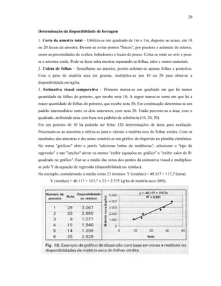 20
Determinação da disponibilidade de forragem
1. Corte da amostra total – Ut6iliza-se um quadrado de 1m x 1m, disposto ao acaso, em 10
ou 20 locais de amostra. Devem-se evitar pontos "fracos", por pisoteio e acúmulo de esterco,
como as proximidades de cochos, bebedouros e locais de pouso. Corta-se rente ao solo e pesa-
se a amostra verde. Pode-se fazer suba mostras separando-se folhas, talos e outros materiais.
2. Coleta de folhas – Semelhante ao anterior, porém coletam-se apenas folhas e ponteiros.
Com o peso da matéria seca em gramas, multiplica-se por 10 ou 20 para obter-se a
disponibilidade em kg/ha.
3. Estimativa visual comparativa – Primeiro marca-se um quadrado em que há menor
quantidade de folhas do potreiro, que recebe nota 10; A seguir marca-se outro em que há a
maior quantidade de folhas do potreiro, que recebe nota 30; Em continuação determina-se um
padrão intermediário entre os dois anteriores, com nota 20. Então percorre-se a área, com o
quadrado, atribuindo nota com base nos padrões de referência (10, 20, 30).
Em um potreiro de 30 ha poderão ser feitas 120 determinações de áreas para avaliação.
Processam-se as amostras e utiliza-se para o cálculo a matéria seca de folhas verdes. Com os
resultados das amostras e das notas constrói-se um gráfico de dispersão na planilha eletrônica.
No menu "gráficos" abrir a janela "adicionar linhas de tendências", selecionar o "tipo de
regressão" e nas "opções" ativar os menus "exibir equações no gráfico" e "exibir valor de R-
quadrado no gráfico". Faz-se a média das notas dos pontos da estimativa visual e multiplica-
se pelo Y da equação de regressão (disponibilidade ou resíduo).
No exemplo, considerando a média como 23 teremos: Y (resíduo) = 40.117 + 113,7 (nota)
Y (resíduo) = 40.117 + 113,7 x 23 = 2.575 kg/ha de matéria seca (MS).
 