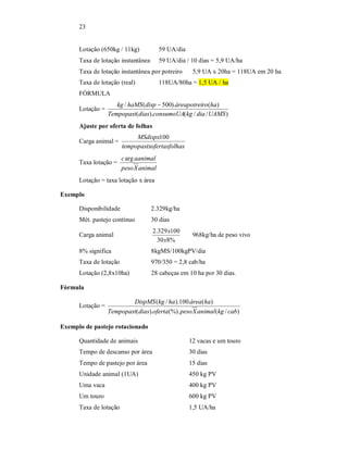 23
Lotação (650kg / 11kg) 59 UA/dia
Taxa de lotação instantânea 59 UA/dia / 10 dias = 5,9 UA/ha
Taxa de lotação instantânea por potreiro 5,9 UA x 20ha = 118UA em 20 ha
Taxa de lotação (real) 118UA/80ha = 1,5 UA / ha
FÓRMULA
Lotação =
)//().(
)().500(/
UAMSdiakgconsumoUAdiasTempopast
haroáreapotreidisphaMSkg 
Ajuste por oferta de folhas
Carga animal =
hasofertasfoltempopastx
MSdispx100
Taxa lotação =
animalXpeso
aanimalcarg
Lotação = taxa lotação x área
Exemplo
Disponibilidade 2.329kg/ha
Mét. pastejo contínuo 30 dias
Carga animal
%830
100329.2
x
x
968kg/ha de peso vivo
8% significa 8kgMS/100kgPV/dia
Taxa de lotação 970/350 = 2,8 cab/ha
Lotação (2,8x10ha) 28 cabeças em 10 ha por 30 dias.
Fórmula
Lotação =
)/((%).).(
)(.100)./(
cabkganimalXpesoofertadiasTempopast
haáreahakgDispMS
Exemplo de pastejo rotacionado
Quantidade de animais 12 vacas e um touro
Tempo de descanso por área 30 dias
Tempo de pastejo por área 15 dias
Unidade animal (1UA) 450 kg PV
Uma vaca 400 kg PV
Um touro 600 kg PV
Taxa de lotação 1,5 UA/ha
 
