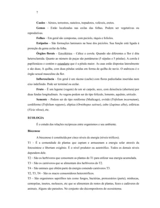 7
Caules – Aéreos, terrestres, rasteiros, trepadores, volúveis, eretos.
Gemas – Estão localizadas nas axilas das folhas. Podem ser vegetativas ou
reprodutivas.
Folhas – Em geral são compostas, com pecíolo, ráquis e folíolos.
Estípulas – São formações laminares na base dos pecíolos. Sua função está ligada à
proteção da gema axilar da folha.
Órgãos florais – Envoltórios – Cálice e corola. Quando são diferentes a flor é dita
heteroclamida. Quanto ao número de peças são pentâmeras (5 sépalas e 5 pétalas). A corola é
papilionácea e contém o estandarte que é a pétala maior. As asas estão dispostas lateralmente
e são duas; A quilha, com duas pétalas unidas em forma de quilha de navio. O androceu é o
órgão sexual masculino da flor.
Inflorescência – Em geral é um ráceno (cacho) com flores pediceladas inseridas num
eixo indefinido. Pode ser terminal ou axilar.
Fruto – É um legume (vagem) de um só carpelo, seco, com deiscência (abertura) por
duas fendas longitudinais. As vagens podem ser do tipo folículo, lomento, aquênio, utrículo.
Semente – Podem ser do tipo reniforme (Medicago), ovóide (Trifolium incarnatum),
cordiforme (Trifolium reppens), elíptica (Ornithopus sativus), cubo (Lupinus alba), esféricas
(Vícia vilosa), etc.
ECOLOGIA
É o estudo das relações recíprocas entre organismos e seu ambiente.
Biocenose
A biocenose é constituída por cinco níveis de energia (níveis tróficos).
T1 – É a comunidade de plantas que captam e armazenam a energia solar através da
fotossíntese e libertam oxigênio. É o nível produtor ou autotrófico. Todos os demais níveis
dependem dele.
T2 – São os herbívoros que consomem as plantas do T1 para utilizar sua energia acumulada.
T3 – São os carnívoros que se alimentam dos herbívoros do T2.
T4 – São animais que obtém parte da energia comendo carnívoros T3.
T2, T3, T4 – São os macro consumidores heterotróficos.
T5 – São organismos saprófitos tais como fungos, bactérias, protozoários (parte), minhocas,
centopéias, insetos, moluscos, etc que se alimentam de restos de plantas, fezes e cadáveres de
animais. Alguns são parasitos. No conjunto são decompositores do ecossistema.
 