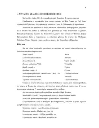 8
A PASTAGEM QUANTO AO PERÍODO PRODUTIVO
Na América Latina 90% da produção pecuária dependem de campos naturais.
Estudando-se a composição dos campos naturais no Rio Grande do Sul foram
constatados 97 gêneros e 826 espécies de gramíneas e mais de 200 espécies de leguminosas.
A maioria das gramíneas de verão pertencem a Paniceae e Andropogoneae, enquanto
as de inverno são Stipeae e Festuceae. Nas gramíneas de verão predominam os gêneros
Panicum e Paspalum, enquanto nas de inverno os gêneros mais comuns são Bromus, Stipa e
Piptochaetium. Para as leguminosas os principais gêneros de inverno são Medicago,
Trifolium, Vícia e Adesmia e para o verão os gêneros são Desmodium e Phaseolus.
Hibernais
São de clima temperado; germinam ou rebrotam no outono, desenvolvem-se no
inverno e florescem na primavera.
Avena sativa L Aveia
Lolium multiflorum Lam. Azevém
Holcus lanatus L Capim lanudo
Bromus catharticus Vahl. Cevadilha
Secale cereale L Centeio
Hordeum vulgare L Cevada
Medicago hispida Gaert var denticulata (Will) Urb Trevo de carretilha
Ornithopus sativus Broth Serradela
Trifolium subterraneum L Trevo subterrâneo
Cereais de inverno a base de aveia tem oferta boa no outono, com máxima produção
no inverno e decaem na primavera. Azevém tem pouca oferta de outono, mas é boa no
inverno e na primavera. A consorçiação sempre melhora a oferta.
Azevém e aveia, juntos podem equilibrar a produtividade do pasto.
Setaria italica (moha) e sorgos são mais precoces do que Sudan e Setaria.
Milho tem grande importância para quem trabalho com tambos.
É recomendável o uso de forragens de multipropósito, com três a quatro espécies
complementares como trevos, lotus e azevém.
Gramíneas perenes – Azevém, aveia, centeio, etc.
Gramíneas anuais – Phalaris, azevém, etc.
Leguminosas perenes – Alfafa, cornichão, etc.
Leguminosas anuais – Ervilhaca, serradela, etc.
 