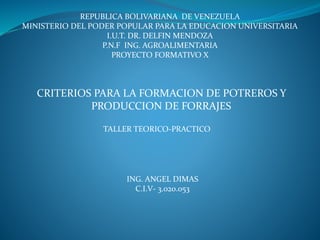 TALLER TEORICO-PRACTICO
ING. ANGEL DIMAS
C.I.V- 3.020.053
REPUBLICA BOLIVARIANA DE VENEZUELA
MINISTERIO DEL PODER POPULAR PARA LA EDUCACION UNIVERSITARIA
I.U.T. DR. DELFIN MENDOZA
P.N.F ING. AGROALIMENTARIA
PROYECTO FORMATIVO X
CRITERIOS PARA LA FORMACION DE POTREROS Y
PRODUCCION DE FORRAJES
 