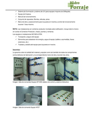 Sistema de iluminación y sistema de UV (para equipos mayores de 200kg/dia)
Equipo de limpieza.
Manual de funcionamiento.
Conjunto de repuestos: Bomba, válvulas, picos.
Mano de obra y asesoramiento para la puesta en marcha y control de funcionamiento
durante 7 días máximo.
NOTA: Las instalaciones sin conteiner productor montada sobre edificación, incluye todo lo mismo
sin contar el Conteiner Productor, chasis, puertas y ventanas.
Los equipos e instalaciones NO INCLUYEN
Transporte y seguro del equipo
Elementos para abastecer de energía y agua al equipo (cables o acometidas, llaves
exteriores, etc.)
Traslado y estadía del equipo para la puesta en marcha
Garantías:
La garantía cubre la calidad del material y equipos como así también de todos los componentes
contra defectos de fabricación y la correspondiente mano de obra, durante tres años.
Imagen: Sala de comandos Equipo HF100S (tablero de control y sistema hidráulico)
Imagen: Sala de comando Equipo HF2T
 