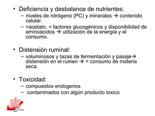 Deficiencia y desbalance de nutrientes:  niveles de nitrógeno (PC) y minerales    contenido celular.  >acetato, < factores glucogénicos y disponibilidad de aminoácidos    utilización de la energía y el consumo. Distensión ruminal:  voluminosos y tazas de fermentación y pasaje   distensión en el rumen    < consumo de materia seca. Toxicidad: compuestos endogenos  contaminados con algún producto toxico  