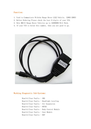 Function:
1. Used to Communicate Withthe Range Rover L322 Vehicle. (2003-2005)
2. Before Ordering Please check the Last 8 digits of your VIN.
3. Only MKIII Range Rover Vehicles up to 5A999999 Will Work.
4. If your VIN is below this number, then you are good to go.

Working Diagnostic Sub-Systems:
Read & Clear Faults - ABS
Read & Clear Faults - Headlight Leveling
Read & Clear Faults - Air Suspension
Read & Clear Faults - HEVAC
Read & Clear Faults - Body Control Module
Read & Clear Faults - Seat Module
Read & Clear Faults - DSP

 
