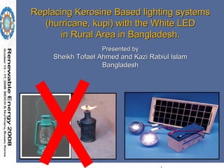 Replacing Kerosine Based lighting systems
   (hurricane, kupi) with the White LED
       in Rural Area in Bangladesh.
                   Presented by
     Sheikh Tofael Ahmed and Kazi Rabiul Islam
                    Bangladesh
 